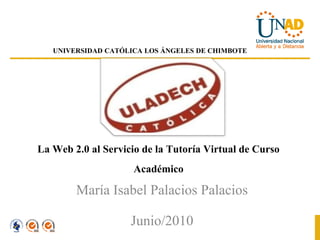UNIVERSIDAD CATÓLICA LOS ÁNGELES DE CHIMBOTE




La Web 2.0 al Servicio de la Tutoría Virtual de Curso
                     Académico
        María Isabel Palacios Palacios
                 Junio/2010
 