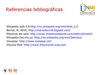 Referencias bibliográficas Wikipedia web 2.0: http://es.wikipedia.org/wiki/Web_2.0 Bernal, M. 2010,   http://mariacbernal.blgspot.com/ Maestros del web:   http://www.maestrosdelweb.com/editorial/web2/ Wikipedia Del.icio.us:  http://es.wikipedia.org/wiki/Delicious Voxopop:  http://www.voxopop.com Zibynca Red:  http://www.Zibyncared.ning.com 
