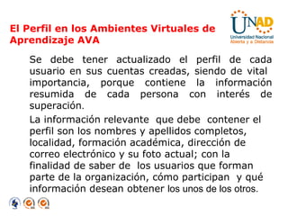 El Perfil en los Ambientes Virtuales de Aprendizaje AVA Se debe tener actualizado el perfil de cada usuario en sus cuentas creadas, siendo de vital  importancia, porque contiene la información resumida de cada persona con interés de superación . La información relevante  que debe  contener el perfil son los nombres y apellidos completos, localidad, formación académica, dirección de correo electrónico y su foto actual; con la finalidad de saber de  los usuarios que forman parte de la organización, cómo participan  y qué información desean obtener  los unos de los otros. 