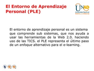El Entorno de Aprendizaje  Personal (PLE) El entorno de aprendizaje personal es un sistema  que comprende sub sistemas, que nos ayuda a usar las herramientas de la Web 2.0. haciendo uso de las TICS. el PLE representa el último paso de un  enfoque  alternativo para el e-learning. 