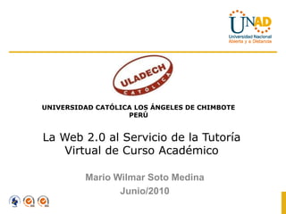 UNIVERSIDAD CATÓLICA LOS ÁNGELES DE CHIMBOTE
                   PERÚ


La Web 2.0 al Servicio de la Tutoría
    Virtual de Curso Académico

         Mario Wilmar Soto Medina
                Junio/2010
 