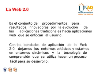 La Web 2.0 Es el conjunto de  procedimientos  para  resultados  innovadores  por  la evolución  de  las  aplicaciones tradicionales hacia aplicaciones web  que se enfocan  al usuario. Con las  bondades  de  aplicación  de  la  Web 2.0  dejamos  los  entornos estáticos y estamos en  entornos  dinámicos  y  la  tecnología  de comprensión  que  se  utiliza hacen un proceso  fácil para su desarrollo. 