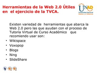 Herramientas de la Web 2.0 Útiles  en  el ejercicio de la TVCA. Existen variedad de  herramientas que abarca la Web 2.0 pero las que ayudan con el proceso de Tutoría Virtual de Curso Académico  que recomiendo usar son: Wikispace Voxopop Blogs Ning SlideShare 