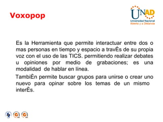 Voxopop Es la Herramienta que permite interactuar entre dos o mas personas en tiempo y espacio a través de su propia voz con el uso de las TICS. permitiendo realizar debates u opiniones por medio de grabaciones; es una modalidad  de hablar en línea.  También permite buscar grupos para unirse o crear uno nuevo para opinar sobre los temas de un mismo  interés. 