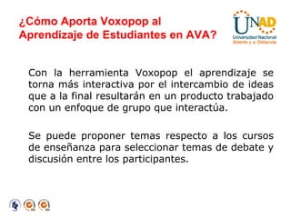 ¿Cómo Aporta Voxopop al Aprendizaje de Estudiantes en AVA? Con la herramienta Voxopop el aprendizaje se torna más interactiva por el intercambio de ideas que a la final resultarán en un producto trabajado con un enfoque de grupo que interactúa. Se puede proponer temas respecto a los cursos de enseñanza para seleccionar temas de debate y discusión entre los participantes. 