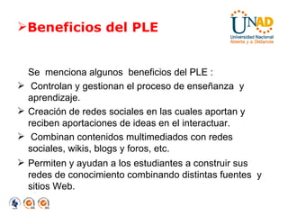 Beneficios del PLE Se  menciona algunos  beneficios del PLE : Controlan y gestionan el proceso de enseñanza  y aprendizaje. Creación de redes sociales en las cuales aportan y reciben aportaciones de ideas en el interactuar. Combinan contenidos multimediados con redes sociales, wikis, blogs y foros, etc.  Permiten y ayudan a los estudiantes a construir sus redes de conocimiento combinando distintas fuentes  y sitios Web. 