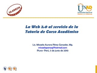 La Web 2.0 al servicio de la Tutoría de Curso Académico Lic. Micaela Aurora Pérez Gonzales. Mg. [email_address] Piura- Perú, 5 de junio de 2010 