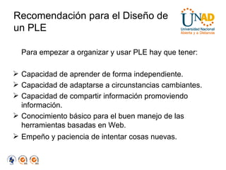 Recomendación para el Diseño de un PLE Para empezar a organizar y usar PLE hay que tener:  Capacidad de aprender de forma independiente. Capacidad de adaptarse a circunstancias cambiantes. Capacidad de compartir información promoviendo información. Conocimiento básico para el buen manejo de las herramientas basadas en Web. Empeño y paciencia de intentar cosas nuevas. 