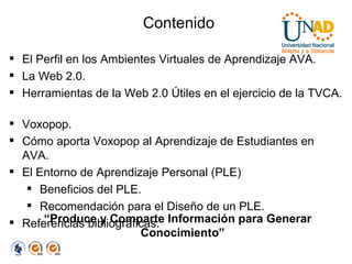 Contenido “ Produce y Comparte Información para Generar Conocimiento”  El Perfil en los Ambientes Virtuales de Aprendizaje AVA. La Web 2.0. Herramientas de la Web 2.0 Útiles en el ejercicio de la TVCA.  Voxopop. Cómo aporta Voxopop al Aprendizaje de Estudiantes en AVA. El Entorno de Aprendizaje Personal (PLE) Beneficios del PLE. Recomendación para el Diseño de un PLE. Referencias bibliográficas. 