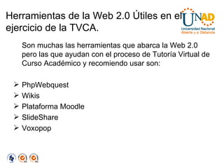 Herramientas de la Web 2.0 Útiles en el ejercicio de la TVCA. Son muchas las herramientas que abarca la Web 2.0 pero las que ayudan con el proceso de Tutoría Virtual de Curso Académico y recomiendo usar son: PhpWebquest Wikis Plataforma Moodle SlideShare Voxopop 