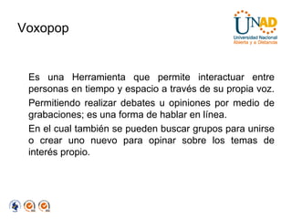 Voxopop Es una Herramienta que permite interactuar entre personas en tiempo y espacio a través de su propia voz.  Permitiendo realizar debates u opiniones por medio de grabaciones; es una forma de hablar en línea.  En el cual también se pueden buscar grupos para unirse o crear uno nuevo para opinar sobre los temas de interés propio. 