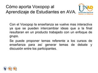 Cómo aporta Voxopop al Aprendizaje de Estudiantes en AVA. Con el Voxopop la enseñanza se vuelve mas interactiva ya que se pueden intercambiar ideas que a la final resultaran en un producto trabajado con un enfoque de grupo. Se puede proponer temas referente a los cursos de enseñanza para así generar temas de debate y discusión entre los participantes. 