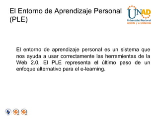 El Entorno de Aprendizaje Personal (PLE) El entorno de aprendizaje personal es un sistema que nos ayuda a usar correctamente las herramientas de la Web 2.0. El PLE representa el último paso de un enfoque alternativo para el e-learning. 