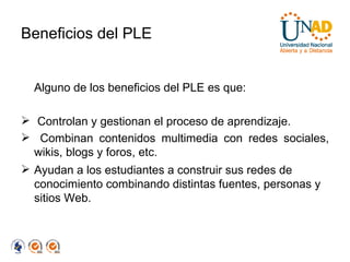 Beneficios del PLE Alguno de los beneficios del PLE es que: Controlan y gestionan el proceso de aprendizaje. Combinan contenidos multimedia con redes sociales, wikis, blogs y foros, etc.  Ayudan a los estudiantes a construir sus redes de conocimiento combinando distintas fuentes, personas y sitios Web. 