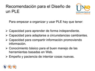 Recomendación para el Diseño de
un PLE

  Para empezar a organizar y usar PLE hay que tener:

 Capacidad para aprender de forma independiente.
 Capacidad para adaptarse a circunstancias cambiantes.
 Capacidad para compartir información promoviendo
  información.
 Conocimiento básico para el buen manejo de las
  herramientas basadas en Web.
 Empeño y paciencia de intentar cosas nuevas.
 
