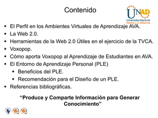 Contenido

 El Perfil en los Ambientes Virtuales de Aprendizaje AVA.
 La Web 2.0.
 Herramientas de la Web 2.0 Útiles en el ejercicio de la TVCA.
 Voxopop.
 Cómo aporta Voxopop al Aprendizaje de Estudiantes en AVA.
 El Entorno de Aprendizaje Personal (PLE)
    Beneficios del PLE.
    Recomendación para el Diseño de un PLE.
 Referencias bibliográficas.

      “Produce y Comparte Información para Generar
                     Conocimiento”
 