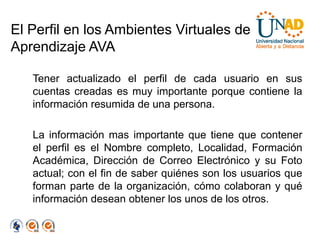 El Perfil en los Ambientes Virtuales de
Aprendizaje AVA

   Tener actualizado el perfil de cada usuario en sus
   cuentas creadas es muy importante porque contiene la
   información resumida de una persona.

   La información mas importante que tiene que contener
   el perfil es el Nombre completo, Localidad, Formación
   Académica, Dirección de Correo Electrónico y su Foto
   actual; con el fin de saber quiénes son los usuarios que
   forman parte de la organización, cómo colaboran y qué
   información desean obtener los unos de los otros.
 