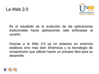 La Web 2.0


 Es el resultado de la evolución de las aplicaciones
 tradicionales hacia aplicaciones web enfocadas al
 usuario.

 Gracias a la Web 2.0 ya no estamos en entornos
 estáticos sino mas bien dinámicos y la tecnología de
 comprensión que utilizan hacen un proceso fácil para su
 desarrollo.
 