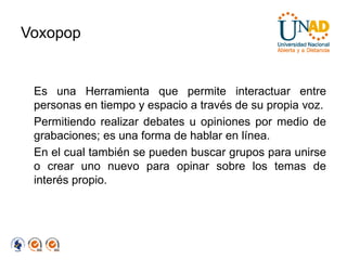 Voxopop


 Es una Herramienta que permite interactuar entre
 personas en tiempo y espacio a través de su propia voz.
 Permitiendo realizar debates u opiniones por medio de
 grabaciones; es una forma de hablar en línea.
 En el cual también se pueden buscar grupos para unirse
 o crear uno nuevo para opinar sobre los temas de
 interés propio.
 