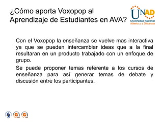 ¿Cómo aporta Voxopop al
Aprendizaje de Estudiantes en AVA?

 Con el Voxopop la enseñanza se vuelve mas interactiva
 ya que se pueden intercambiar ideas que a la final
 resultaran en un producto trabajado con un enfoque de
 grupo.
 Se puede proponer temas referente a los cursos de
 enseñanza para así generar temas de debate y
 discusión entre los participantes.
 