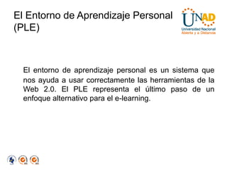 El Entorno de Aprendizaje Personal
(PLE)



  El entorno de aprendizaje personal es un sistema que
  nos ayuda a usar correctamente las herramientas de la
  Web 2.0. El PLE representa el último paso de un
  enfoque alternativo para el e-learning.
 