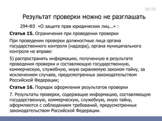 20/23

     Результат проверки можно не разглашать
    294-ФЗ «О защите прав юридических лиц...» :
Статья 15. Ограничения при проведении проверки
При проведении проверки должностные лица органа
государственного контроля (надзора), органа муниципального
контроля не вправе:
5) распространять информацию, полученную в результате
проведения проверки и составляющую государственную,
коммерческую, служебную, иную охраняемую законом тайну, за
исключением случаев, предусмотренных законодательством
Российской Федерации;
Статья 16. Порядок оформления результатов проверки
7. Результаты проверки, содержащие информацию, составляющую
государственную, коммерческую, служебную, иную тайну,
оформляются с соблюдением требований, предусмотренных
законодательством Российской Федерации.
 