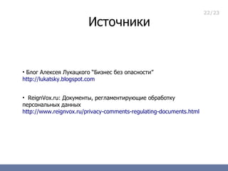 22/23

                        Источники


• Блог Алексея Лукацкого “Бизнес без опасности”
http://lukatsky.blogspot.com


• ReignVox.ru: Документы, регламентирующие обработку
персональных данных
http://www.reignvox.ru/privacy-comments-regulating-documents.html
 