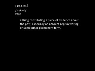record	
  
/ˈrɛkɔːd/	
  
noun	
  
!
a	
  thing	
  constituting	
  a	
  piece	
  of	
  evidence	
  about	
  
the	
  past,	
  especially	
  an	
  account	
  kept	
  in	
  writing	
  
or	
  some	
  other	
  permanent	
  form.
 