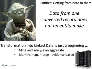 Data from one
converted record does
not an entity make
Transformation	
  into	
  Linked	
  Data	
  is	
  just	
  a	
  beginning	
  …
• Mine	
  and	
  analyse	
  an	
  aggregate
• Identify,	
  map,	
  merge	
  -­‐	
  evidence	
  based
Entities:	
  Getting	
  from	
  here	
  to	
  there
 