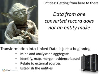 Data from one
converted record does
not an entity make
Transformation	
  into	
  Linked	
  Data	
  is	
  just	
  a	
  beginning	
  …
• Mine	
  and	
  analyse	
  an	
  aggregate
• Identify,	
  map,	
  merge	
  -­‐	
  evidence	
  based
• Relate	
  to	
  external	
  sources
• Establish	
  the	
  entities
Entities:	
  Getting	
  from	
  here	
  to	
  there
 