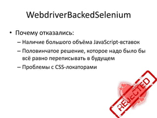WebdriverBackedSelenium
• Почему отказались:
  – Наличие большого объёма JavaScript-вставок
  – Половинчатое решение, которое надо было бы
    всё равно переписывать в будущем
  – Проблемы с CSS-локаторами
 