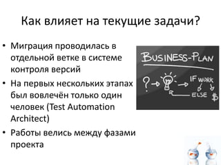 Как влияет на текущие задачи?
• Миграция проводилась в
  отдельной ветке в системе
  контроля версий
• На первых нескольких этапах
  был вовлечён только один
  человек (Test Automation
  Architect)
• Работы велись между фазами
  проекта
 