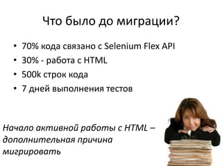 Что было до миграции?
  •   70% кода связано с Selenium Flex API
  •   30% - работа с HTML
  •   500k строк кода
  •   7 дней выполнения тестов


Начало активной работы с HTML –
дополнительная причина
мигрировать
 