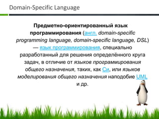Domain-Specific Language

        Предметно-ориентированный язык
       программирования (англ. domain-specific
  programming language, domain-specific language, DSL)
        — язык программирования, специально
   разработанный для решения определённого круга
     задач, в отличие от языков программирования
     общего назначения, таких, как Си, или языков
  моделирования общего назначения наподобие UML
                          и др.
 