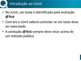 Introdução 
ao 
JUnit 
• No 
JUnit, 
um 
teste 
é 
identificado 
pela 
anotação 
@Test 
• Com 
ela 
o 
JUnit 
saberá 
controlar 
se 
um 
teste 
deve 
ser 
executado 
• A 
anotação 
@Test 
sempre 
deve 
estar 
acima 
de 
um 
método 
público 
 