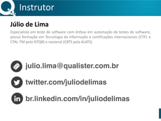 Instrutor 
Júlio 
de 
Lima 
Especialista 
em 
teste 
de 
software 
com 
ênfase 
em 
automação 
de 
testes 
de 
software, 
possui 
formação 
em 
Tecnologia 
da 
Informação 
e 
certificações 
internacionais 
(CTFL 
e 
CTAL-­‐TM 
pelo 
ISTQB) 
e 
nacional 
(CBTS 
pela 
ALATS) 
julio.lima@qualister.com.br 
twitter.com/juliodelimas 
br.linkedin.com/in/juliodelimas 
 