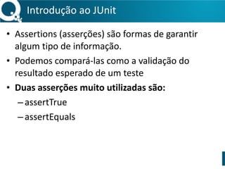 Introdução 
ao 
JUnit 
• Assertions 
(asserções) 
são 
formas 
de 
garantir 
algum 
tipo 
de 
informação. 
• Podemos 
compará-­‐las 
como 
a 
validação 
do 
resultado 
esperado 
de 
um 
teste 
• Duas 
asserções 
muito 
utilizadas 
são: 
– assertTrue 
– assertEquals 
! 
 