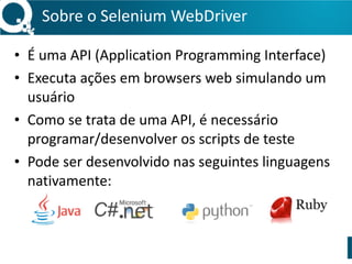 Sobre 
o 
Selenium 
WebDriver 
• É 
uma 
API 
(Application 
Programming 
Interface) 
• Executa 
ações 
em 
browsers 
web 
simulando 
um 
usuário 
• Como 
se 
trata 
de 
uma 
API, 
é 
necessário 
programar/desenvolver 
os 
scripts 
de 
teste 
• Pode 
ser 
desenvolvido 
nas 
seguintes 
linguagens 
nativamente: 
 
