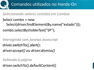 Comandos 
utilizados 
no 
Hands-­‐On 
.get("URL") 
// 
Acessar 
página 
.quit() 
// 
Fechar 
o 
browser 
.getTitle() 
// 
Retorna 
o 
Title 
da 
página 
.findElement(By.estratégia) 
// 
Encontra 
um 
WebElement 
.click() 
// 
Clica 
em 
um 
WebElement 
.sendKeys("Texto") 
// 
Digita 
em 
um 
WebElement 
.clear() 
// 
Limpa 
o 
conteúdo 
de 
um 
WebElement 
.submit() 
// 
Submete 
um 
formulário 
 