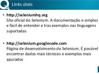 Links 
úteis 
• http://seleniumhq.org 
Site 
oficial 
do 
Selenium. 
A 
documentação 
e 
simples 
e 
fácil 
de 
entender 
e 
traz 
exemplos 
nas 
linguagens 
suportadas 
! 
• http://selenium.googlecode.com 
Página 
de 
desenvolvimento 
do 
Selenium. 
É 
possível 
encontrar 
dados 
mais 
técnicos 
e 
exemplos 
mais 
apurados 
 