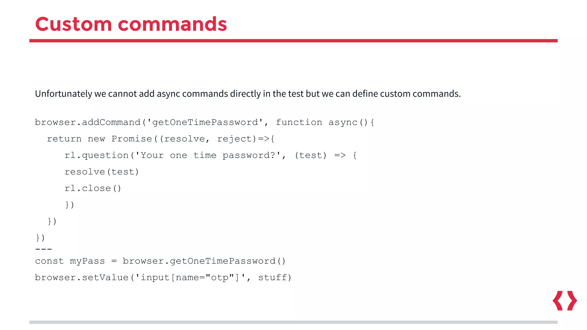 Custom commands
Unfortunately we cannot add async commands directly in the test but we can define custom commands.
browser.addCommand('getOneTimePassword', function async(){
return new Promise((resolve, reject)=>{
rl.question('Your one time password?', (test) => {
resolve(test)
rl.close()
})
})
})
---
const myPass = browser.getOneTimePassword()
browser.setValue('input[name="otp"]', stuff)
 