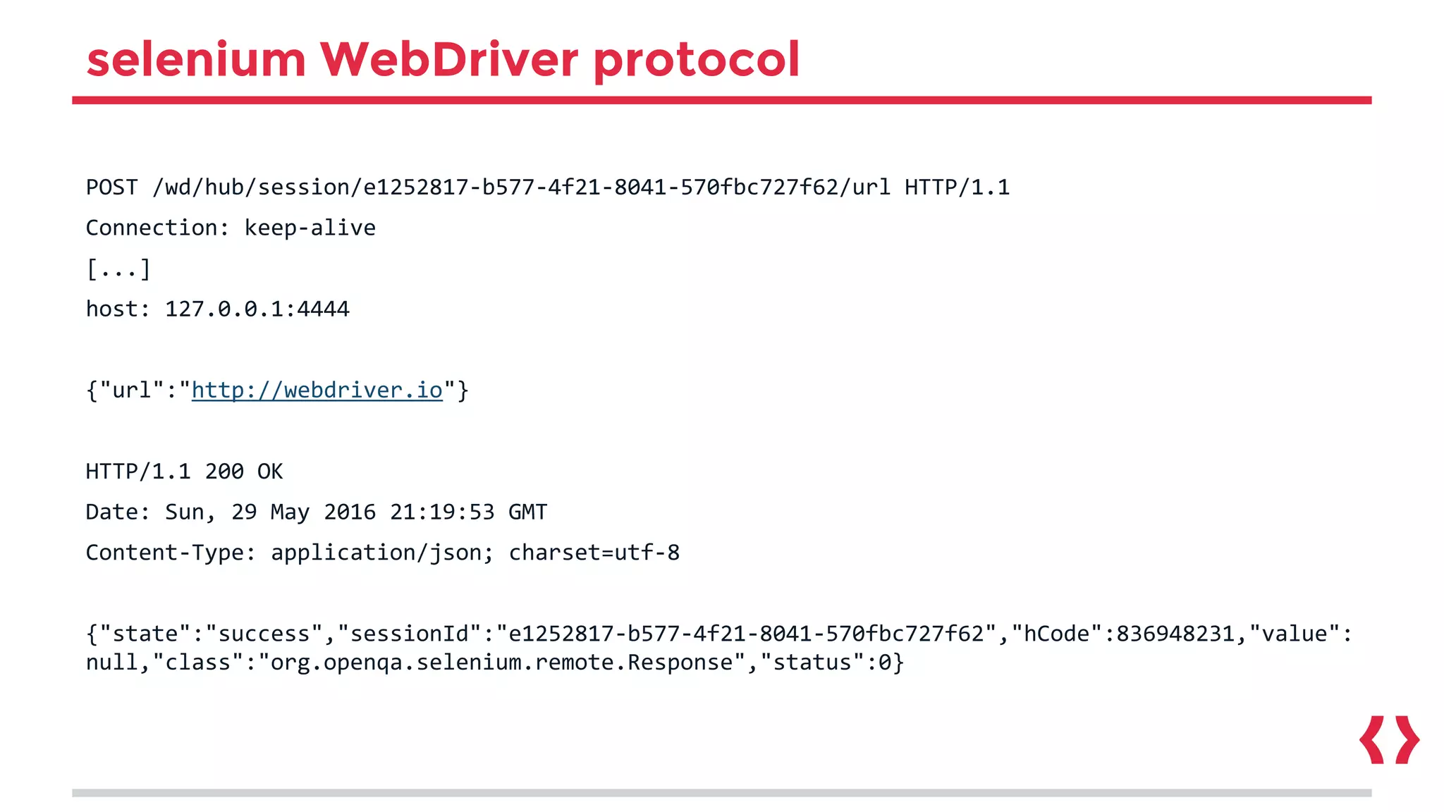 selenium WebDriver protocol
POST /wd/hub/session/e1252817-b577-4f21-8041-570fbc727f62/url HTTP/1.1
Connection: keep-alive
[...]
host: 127.0.0.1:4444
{"url":"http://webdriver.io"}
HTTP/1.1 200 OK
Date: Sun, 29 May 2016 21:19:53 GMT
Content-Type: application/json; charset=utf-8
{"state":"success","sessionId":"e1252817-b577-4f21-8041-570fbc727f62","hCode":836948231,"value":
null,"class":"org.openqa.selenium.remote.Response","status":0}
 