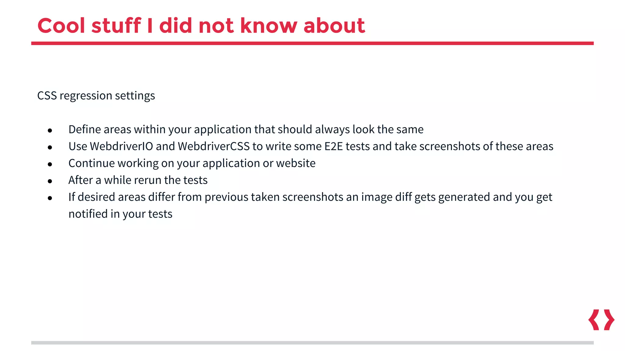 Cool stuff I did not know about
CSS regression settings
● Define areas within your application that should always look the same
● Use WebdriverIO and WebdriverCSS to write some E2E tests and take screenshots of these areas
● Continue working on your application or website
● After a while rerun the tests
● If desired areas differ from previous taken screenshots an image diff gets generated and you get
notified in your tests
 