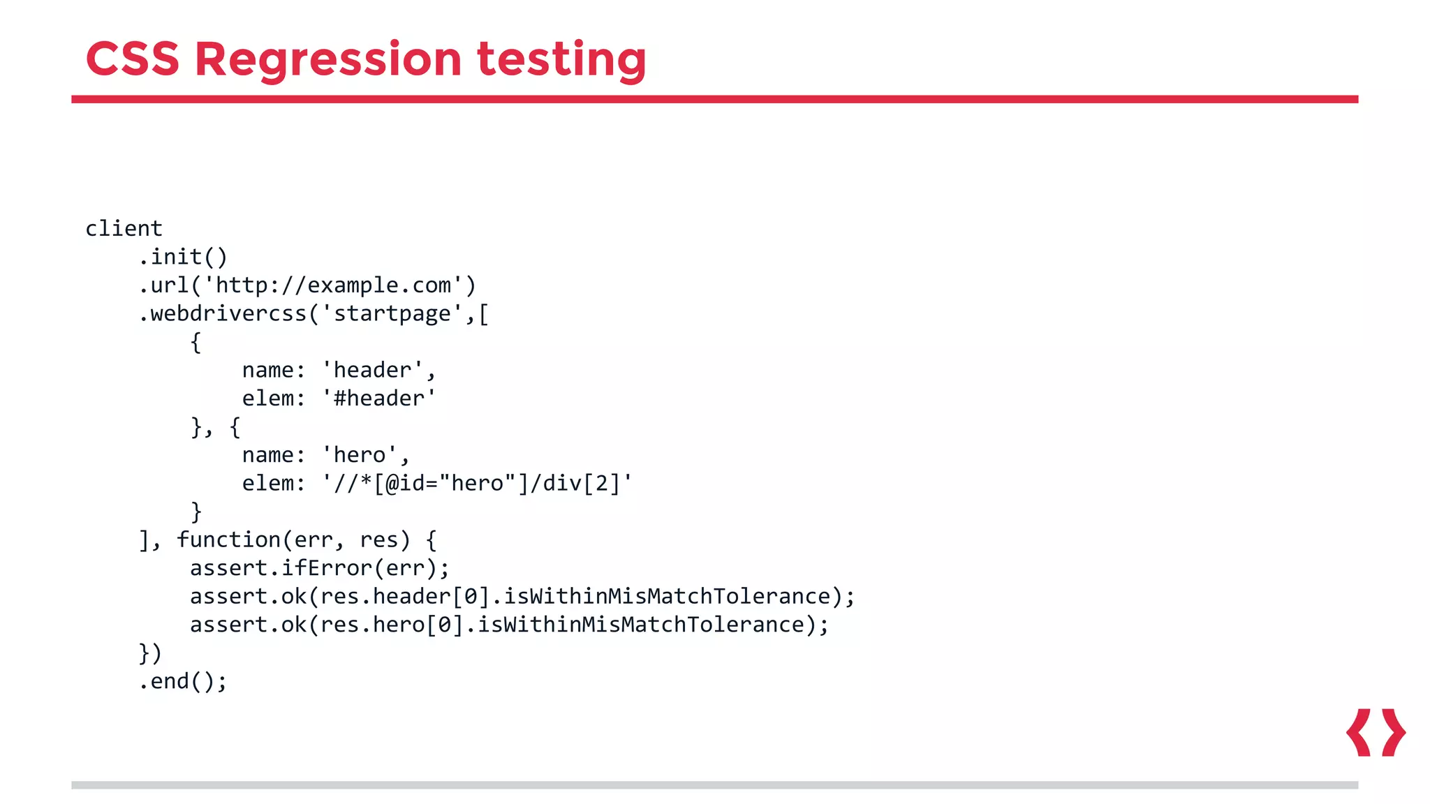 CSS Regression testing
client
.init()
.url('http://example.com')
.webdrivercss('startpage',[
{
name: 'header',
elem: '#header'
}, {
name: 'hero',
elem: '//*[@id="hero"]/div[2]'
}
], function(err, res) {
assert.ifError(err);
assert.ok(res.header[0].isWithinMisMatchTolerance);
assert.ok(res.hero[0].isWithinMisMatchTolerance);
})
.end();
 