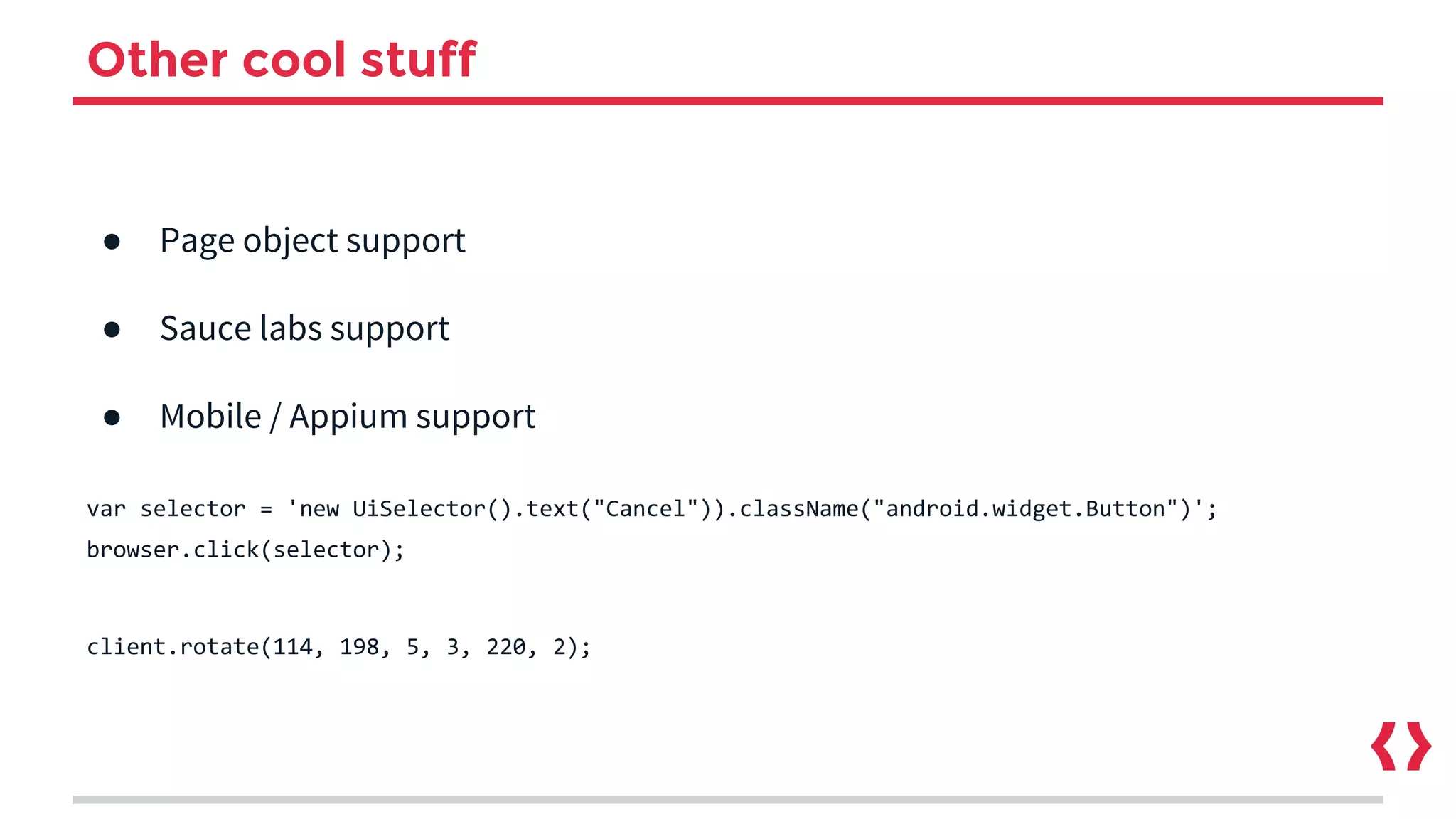 Other cool stuff
● Page object support
● Sauce labs support
● Mobile / Appium support
var selector = 'new UiSelector().text("Cancel")).className("android.widget.Button")';
browser.click(selector);
client.rotate(114, 198, 5, 3, 220, 2);
 