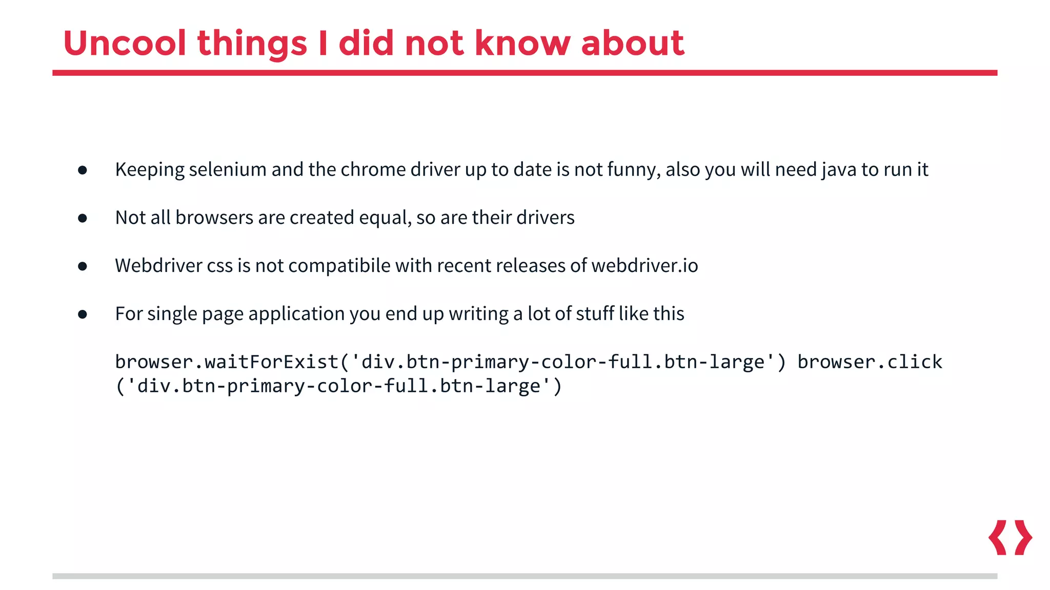 Uncool things I did not know about
● Keeping selenium and the chrome driver up to date is not funny, also you will need java to run it
● Not all browsers are created equal, so are their drivers
● Webdriver css is not compatibile with recent releases of webdriver.io
● For single page application you end up writing a lot of stuff like this
browser.waitForExist('div.btn-primary-color-full.btn-large') browser.click
('div.btn-primary-color-full.btn-large')
 