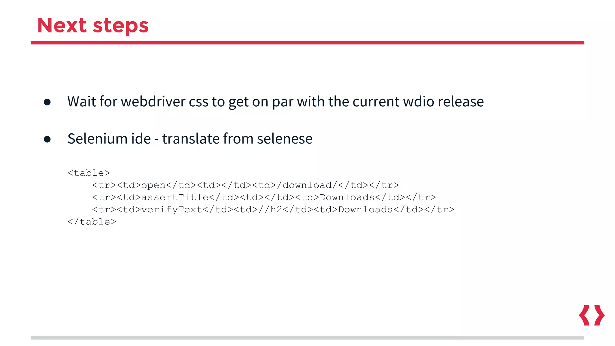 Next steps
● Wait for webdriver css to get on par with the current wdio release
● Selenium ide - translate from selenese
<table>
<tr><td>open</td><td></td><td>/download/</td></tr>
<tr><td>assertTitle</td><td></td><td>Downloads</td></tr>
<tr><td>verifyText</td><td>//h2</td><td>Downloads</td></tr>
</table>
 