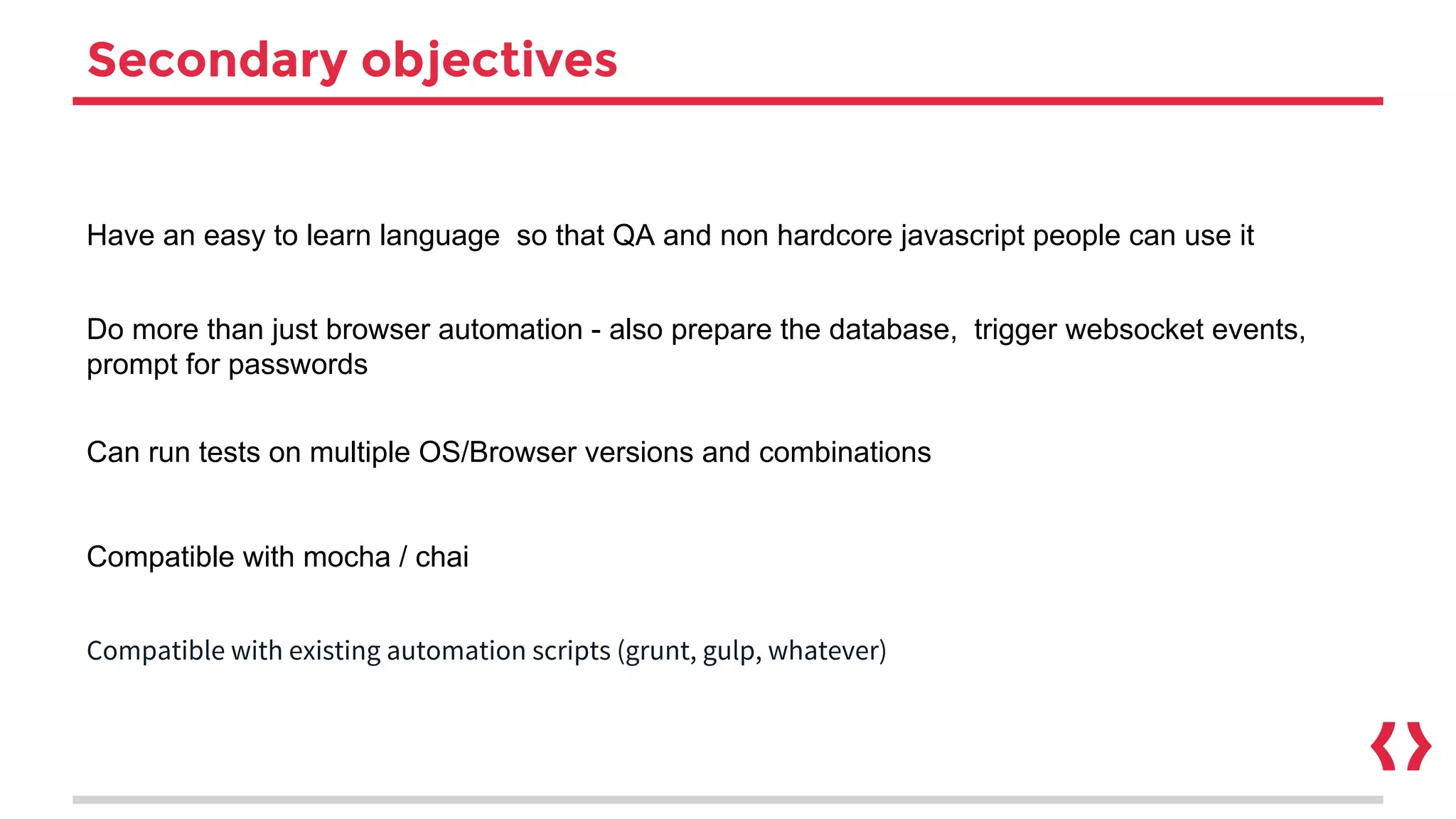 Secondary objectives
Have an easy to learn language so that QA and non hardcore javascript people can use it
Do more than just browser automation - also prepare the database, trigger websocket events,
prompt for passwords
Can run tests on multiple OS/Browser versions and combinations
Compatible with mocha / chai
Compatible with existing automation scripts (grunt, gulp, whatever)
 