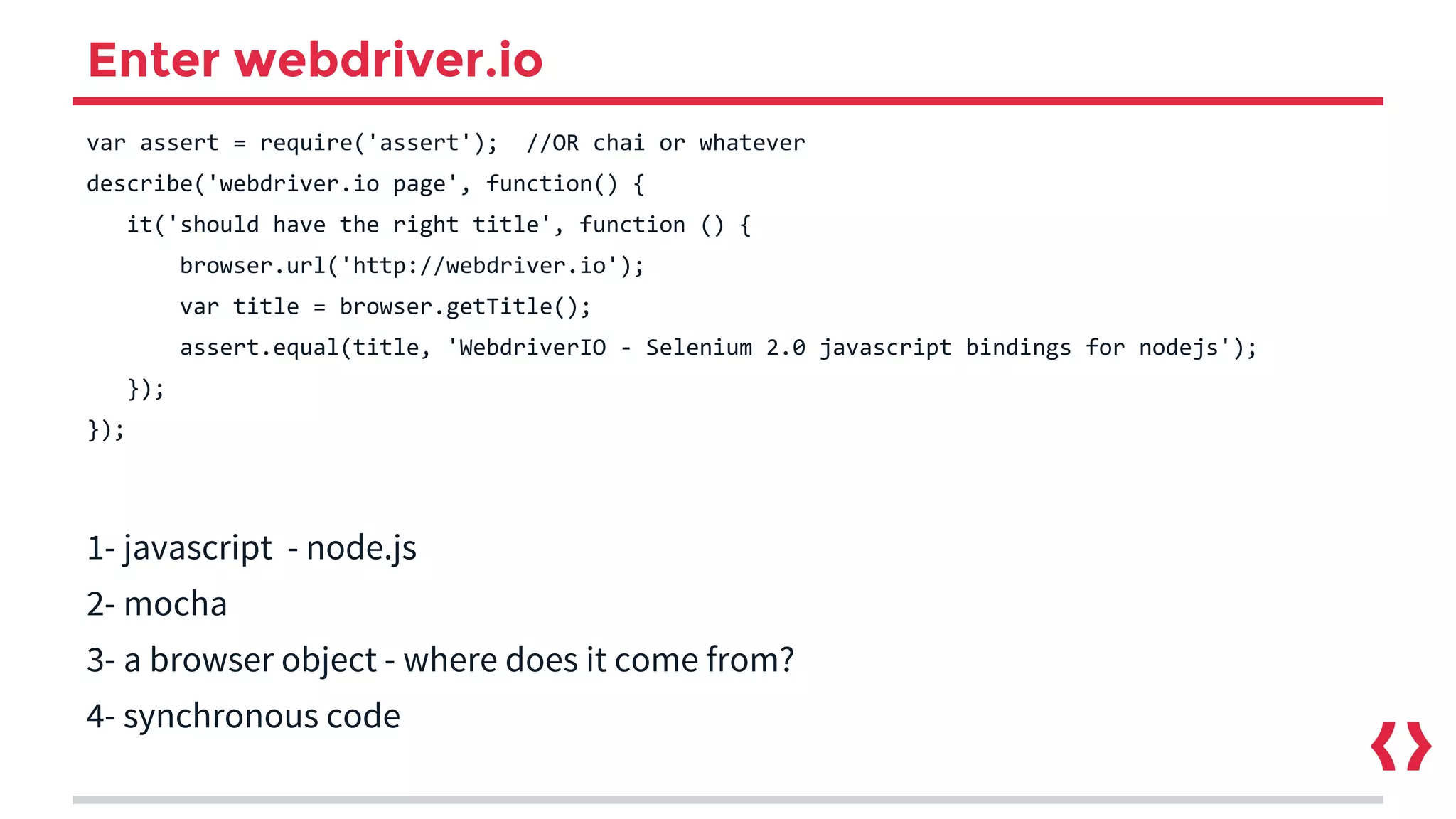 Enter webdriver.io
var assert = require('assert'); //OR chai or whatever
describe('webdriver.io page', function() {
it('should have the right title', function () {
browser.url('http://webdriver.io');
var title = browser.getTitle();
assert.equal(title, 'WebdriverIO - Selenium 2.0 javascript bindings for nodejs');
});
});
1- javascript - node.js
2- mocha
3- a browser object - where does it come from?
4- synchronous code
 