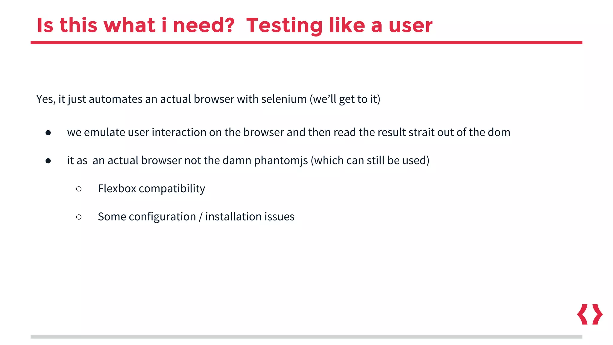 Is this what i need? Testing like a user
Yes, it just automates an actual browser with selenium (we’ll get to it)
● we emulate user interaction on the browser and then read the result strait out of the dom
● it as an actual browser not the damn phantomjs (which can still be used)
○ Flexbox compatibility
○ Some configuration / installation issues
 